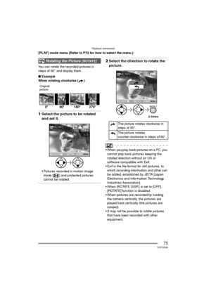 Page 75Playback (advanced)
75VQT0R26
[PLAY] mode menu (Refer to P72 for how to select the menu.)
You can rotate the recorded pictures in 
steps of 90° and display them.
∫Example
When rotating clockwise ( )
Original
picture
1Select the picture to be rotated 
and set it.
 Pictures recorded in motion image 
mode [ ] and protected pictures 
cannot be rotated.
2Select the direction to rotate the 
picture.
 When you play back pictures on a PC, you 
cannot play back pictures keeping the 
rotated direction without an...