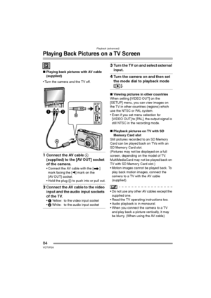 Page 84Playback (advanced)
84VQT0R26
Playing Back Pictures on a TV Screen
∫Playing back pictures with AV cable 
(supplied)
 Turn the camera and the TV off.
1Connect the AV cable A 
(supplied) to the [AV OUT] socket 
of the camera.
 Connect the AV cable with the [ ] 
mark facing the [2] mark on the 
[AV OUT] socket.
 Hold the plug B to push into or pull out.
2Connect the AV cable to the video 
input and the audio input sockets 
of the TV.
1 Yellow: to the video input socket
2 White: to the audio input...