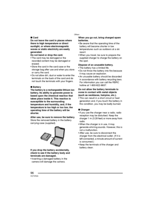 Page 96Others
96VQT0R26
∫Card
Do not leave the card in places where 
there is high temperature or direct 
sunlight, or where electromagnetic 
waves or static electricity are easily 
generated.
Do not bend or drop the card. 
 The card may be damaged or the 
recorded content may be damaged or 
erased.
 Store the card in the card case or the 
storage bag after use and when you store 
or carry the card.
 Do not allow dirt, dust or water to enter the 
terminals on the back of the card and do 
not touch the...