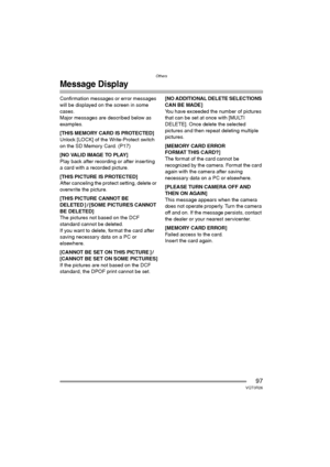 Page 97Others
97VQT0R26
Message Display
Confirmation messages or error messages 
will be displayed on the screen in some 
cases.
Major messages are described below as 
examples.
[THIS MEMORY CARD IS PROTECTED]
Unlock [LOCK] of the Write-Protect switch 
on the SD Memory Card. (P17)
[NO VALID IMAGE TO PLAY]
Play back after recording or after inserting 
a card with a recorded picture.
[THIS PICTURE IS PROTECTED]
After canceling the protect setting, delete or 
overwrite the picture.
[THIS PICTURE CANNOT BE 
DELETED...