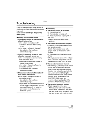 Page 99Others
99VQT0R26
Troubleshooting
If you put the menu back to the settings at 
the time of purchase, the conditions may be 
improved.
Carry out the [RESET] in the [SETUP] 
menu. (P20)
∫Battery and the power source
1: The camera cannot be operated even 
when it is turned on.
 Is the battery inserted correctly?
– Check the direction of the battery. 
(P15)
 Is the battery sufficiently charged?
– Use a battery that has been 
sufficiently charged.
2: The LCD monitor is turned off even 
when the camera is...