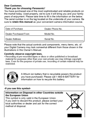 Page 2VQT3S29 (ENG)2
Dear Customer,
Thank you for choosing Panasonic!
You have purchased one of the most sophisticated and reliable products on 
the market today. Used properly, we’re sure it will bring you and your family 
years of enjoyment. Please take time to fill in the information on the below. 
The serial number is on the tag located on the underside of your camera. Be 
sure to  retain this manual as your convenient camera information source.
Please note that the actual controls and components, menu...