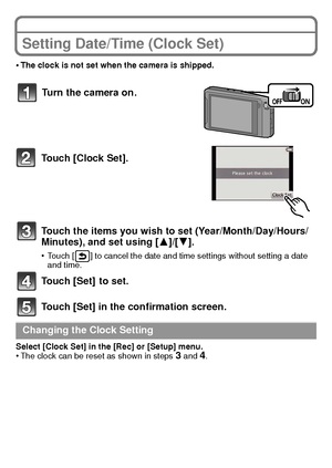 Page 20VQT3S29 (ENG)20
Setting Date/Time (Clock Set)
•The clock is not set when the camera is shipped.
Touch [Clock Set].
Touch the items you wish to set (Year/Month/Day/Hours/
Minutes), and set using [3]/[4].
•Touch [ ] to cancel the date and time settings without setting a date 
and time.
Touch [Set]  to set.
Touch [Set] in the confirmation screen.
Select [Clock Set] in the [Rec] or [Setup] menu.•The clock can be reset as shown in steps 3 and 4.
Turn the camera on.
Changing the Clock Setting...