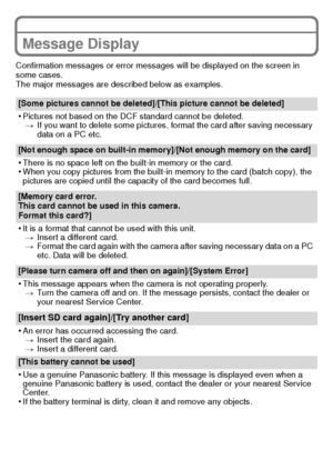 Page 28VQT3S29 (ENG)28
Message Display
Confirmation messages or error messages will be displayed on the screen in 
some cases.
The major messages are described below as examples.
[Some pictures cannot be deleted]/[This picture cannot be deleted]
•Pictures not based on the DCF standard cannot be deleted. > If you want to delete some pictures, format the card after saving necessary 
data on a PC etc.
[Not enough space on built-in memory]/[Not enough memory on the card]
•There is no space left on the built-in...