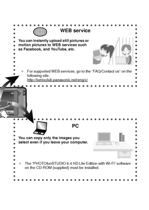 Page 99(ENG) VQT3S29
WEB service
You can instantly upload still pictures or 
motion pictures to WEB services such 
as Facebook, and YouTube, etc.¢ For supported WEB services, go to the “FAQ/Contact us” on the 
following site.
http://lumixclub.panasonic.net/eng/c/
PC
You can copy only the images you 
select even if you leave your computer.
¢ The “PHOTOfunSTUDIO 6.4 HD Lite Edition with Wi-Fi” software 
on the CD-ROM (supplied) must be installed.
DMC-FX90P-VQT3S29_eng.book  9 ページ  ２０１１年８月２２日　月曜日　午後３時５８分...