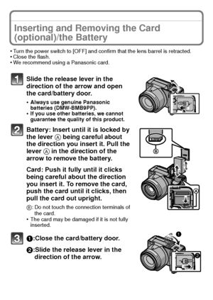 Page 16VQT2U38 (ENG)16
Inserting and Removing the Card 
(optional)/the Battery
•Turn the power switch to [OFF] and confirm that the lens barrel is retracted.•Close the flash.•We recommend using a Panasonic card.
Slide the release lever in the 
direction of the arrow and open 
the card/battery door.
•Always use genuine Panasonic 
batteries (DMW-BMB9PP).
•If you use other batteries, we cannot 
guarantee the quality of this product.
Battery: Insert until it is locked by 
the lever A being careful about 
the...