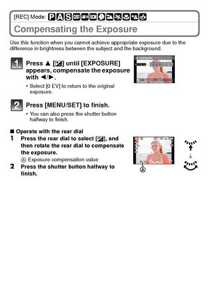 Page 2525(ENG) VQT2U38
[REC] Mode: 
Compensating the Exposure
Use this function when you cannot achieve appropriate exposure due to the 
difference in brightness between the subject and the background.
∫Operate with the rear dial
1Press the rear dial to select [ È], and 
then rotate the rear dial to compensate 
the exposure.
A Exposure compensation value
2Press the shutter button halfway to 
finish.
Press 3 [ È] until [EXPOSURE] 
appears, compensate the exposure 
with  2/1.
•Select [0 EV] to return to the...