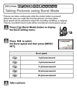 Page 28VQT2U38 (ENG)28
[REC] Mode: 
Taking Pictures using Burst Mode
Pictures are taken continuously while the shutter button is pressed.
Select the ones you really like from the pictures you have taken.
Burst speed can be selected to match the recording conditions or subjects.
Pictures recorded in burst mode will be recorded as a burst picture group.
Press [˜] (Burst Mode) button to display 
the Burst setting menu.
Press  2/1 to select 
the Burst speed and then press [MENU/
SET].
Take a picture.
Burst speed
[...