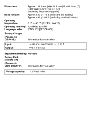 Page 36VQT2U38 (ENG)36
Dimensions:Approx. 124.3 mm (W)k81.2 mm (H)k 95.2 mm (D)
[4.89 q (W) k3.20q (H)k3.74q  (D)]
(excluding the projecting parts)
Mass (weight): Approx. 540g/1.19 lb (with card and battery)
Approx. 496 g/1.09 lb (excluding card and battery)
Operating 
temperature:
0oC to 40oC (32oF to 104oF)
Operating humidity: 10%RH to 80%RHLanguage select:[ENGLISH]/[ESPAÑOL]
Battery Charger
(Panasonic 
DE-A83B): Information for your safety
Input: 110 V to 240 V 50/60 Hz, 0.15 A
Output: 8.4 V 0.43 A
Equipment...