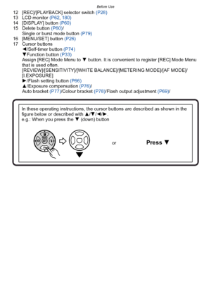 Page 11- 11 -
Before Use
12 [REC]/[PLAYBACK] selector switch (P28)
13 LCD monitor  (P62, 180)
14 [DISPLAY] button (P60)
15 Delete button  (P60)/
Single or burst mode button  (P79)
16 [MENU/SET] button (P26)
17 Cursor buttons 2/Self-timer button  (P74)
4 Function button  (P33)
Assign [REC] Mode Menu to  4 button. It is convenient to register [REC] Mode Menu 
that is used often. 
[REVIEW]/[SENSITIVITY]/[WHITE BALANCE]/[METERING MODE]/[AF MODE]/
[I.EXPOSURE]
1 /Flash setting button (P66)
3 /Exposure compensation...