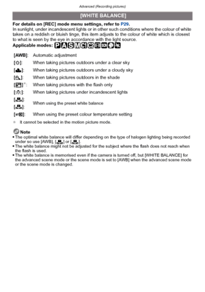 Page 121- 121 -
Advanced (Recording pictures)
For details on [REC] mode menu settings, refer to  P29.
In sunlight, under incandescent lights or in other such conditions where the colour of white 
takes on a reddish or bluish tinge, this item adjusts to the colour of white which is closest 
to what is seen by the eye in accordance with the light source.
Applicable modes: 
¢ It cannot be selected in the motion picture mode.
Note
The optimal white balance will differ depending on the type of halogen lighting being...