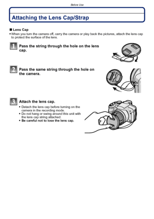 Page 14Before Use
- 14 -
Attaching the Lens Cap/Strap
∫Lens Cap
When you turn the camera off, carry the camera or play back the pictures, attach the lens cap 
to protect the surface of the lens.
Pass the string through the hole on the lens 
cap.
Pass the same string through the hole on 
the camera.
Attach the lens cap.
Detach the lens cap before turning on the 
camera in the recording mode.
Do not hang or swing around this unit with 
the lens cap string attached.
Be careful not to lose the lens cap.
Downloaded...