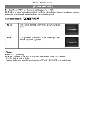 Page 136Advanced (Recording pictures)
- 136 -
For details on [REC] mode menu settings, refer to  P29.
[2ND] (2nd synchro) activates the flash just be fore the shutter closes when taking pictures 
of moving objects such as cars using a slow shutter speed.
Applicable modes:
 
Note
Set it to [1ST] normally.[2ND] is displayed in the flash icon on the LCD monitor/Viewfinder  if you set 
[FLASH SYNCHRO] to [2ND].
When a fast shutter speed is set, the effect of [FLASH SYNCHRO] may deteriorate.
 [FLASH SYNCHRO]
[1ST]:...