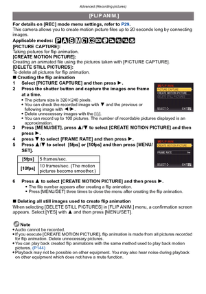 Page 137- 137 -
Advanced (Recording pictures)
For details on [REC] mode menu settings, refer to  P29.
This camera allows you to create motion picture files up to 20 seconds long by connecting 
images.
Applicable modes:
 
[PICTURE CAPTURE]:
Taking pictures for flip animation.
[CREATE MOTION PICTURE]:
Creating an animated file using the pictures taken with [PICTURE CAPTURE].
[DELETE STILL PICTURES]:
To delete all pictures for flip animation.
∫ Creating the flip animation
1 Select [PICTURE CAPTURE] and then press...