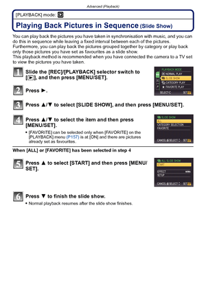 Page 139- 139 -
Advanced (Playback)
[PLAYBACK] mode: ¸
Advanced (Playback)Playing Back Pictures in Sequence (Slide Show)
You can play back the pictures you have taken in synchronisation with music, and you can 
do this in sequence while leaving a fixed interval between each of the pictures.
Furthermore, you can play back the pictures  grouped together by category or play back 
only those pictures you have set as  favourites as a slide show.
This playback method is recommended when you have connected the camera...