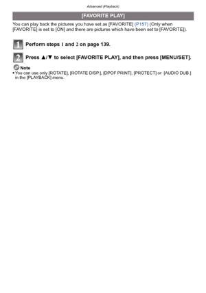 Page 143- 143 -
Advanced (Playback)
You can play back the pictures you have set as [FAVORITE] (P157) (Only when 
[FAVORITE] is set to [ON] and there are pictures which have been set to [FAVORITE]).
Perform steps  1 and  2 on page 139.
Press  3/4 to select [FAVORITE PLAY], and then press [MENU/SET].
Note
You can use only [ROTATE], [ROTATE DISP.], [DPOF PRINT], [PROTECT] or  [AUDIO DUB.] 
in the [PLAYBACK] menu.
[FAVORITE PLAY]
Downloaded From camera-usermanual.com Panasonic Manuals 