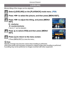 Page 154Advanced (Playback)
- 154 -
Minute tilting of the image can be adjusted. 
Select [LEVELING] on the [PLAYBACK] mode menu. (P29)
Press  2/1 to select the picture, and then press [MENU/SET].
Press  2/1 to adjust the tilting, and press [MENU/
SET].
1 : clockwise
2 : counterclockwise

Up to 2 o can be adjusted.
Press  3 to select [YES] and then press [MENU/
SET].
Press [ ‚] to return to the menu screen.
Press [MENU/SET] to close the menu.
Note
Quality of image may become coarse when levelling is performed....