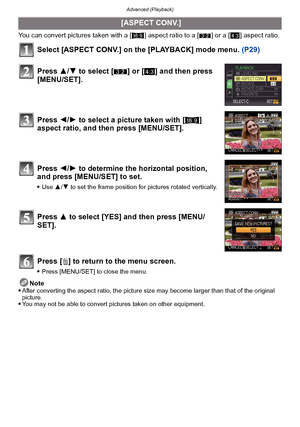 Page 155- 155 -
Advanced (Playback)
You can convert pictures taken with a [W] aspect ratio to a [ Y] or a [ X] aspect ratio.
Select [ASPECT CONV.] on the [PLAYBACK] mode menu.  (P29)
Press [ ‚] to return to the menu screen.
Press [MENU/SET] to close the menu.
Note
After converting the aspect ratio, the picture size may become larger than that of the original 
picture.
You may not be able to convert pictures taken on other equipment.
 [ASPECT CONV.]
Press  3/4 to select [ Y] or [ X] and then press 
[MENU/SET]....