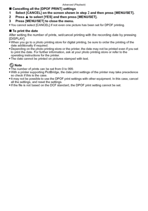 Page 159- 159 -
Advanced (Playback)
∫Cancelling all the [DPOF PRINT] settings
1 Select [CANCEL] on the screen shown in step 2 and then press [MENU/SET].
2 Press  3 to select [YES] and then press [MENU/SET].
3 Press [MENU/SET] to close the menu.

You cannot select [CANCEL] if not even one picture has been set for DPOF printing.
∫ To print the date
After setting the number of prints, set/cancel  printing with the recording date by pressing 
[DISPLAY].

When you go to a photo printing store for digital printing, be...