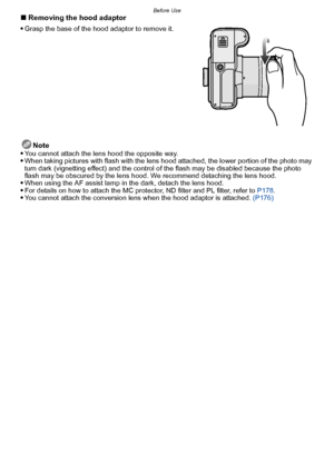 Page 17- 17 -
Before Use∫Removing the hood adaptor

Grasp the base of the hood adaptor to remove it.
Note
You cannot attach the lens hood the opposite way.When taking pictures with flash with the lens hood attached, the lower portion of the photo may 
turn dark (vignetting effect) and the control of the flash may be disabled because the photo 
flash may be obscured by the lens hood. We recommend detaching the lens hood.
When using the AF assist lamp in the dark, detach the lens hood.For details on how to attach...