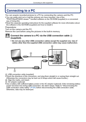 Page 163- 163 -
Connecting to other equipment
Connecting to other equipmentConnecting to a PC
You can acquire recorded pictures to a PC by connecting the camera and the PC.
You can easily print out or mail the pictures you have imported. Use of the “PHOTOfunSTUDIO-viewer-” bundled software on the CD-ROM (supplied) is a convenient 
way of doing this.
Read the separate operating instructions for the supplied software for more information about 
the software in the CD-ROM (supplied) and how to install it....