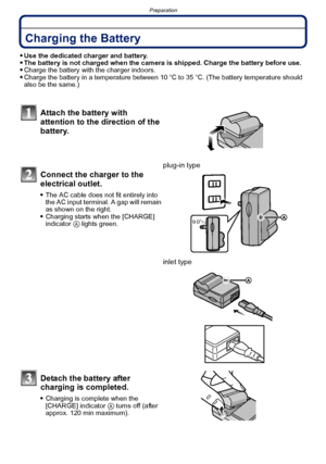 Page 18Preparation
- 18 -
PreparationCharging the Battery
Use the dedicated charger and battery.The battery is not charged when the camera is shipped. Charge the battery before use.Charge the battery with the charger indoors.Charge the battery in a temperature between 10oC to 35 oC. (The battery temperature should 
also be the same.)
Attach the battery with 
attention to the direction of the 
battery.
Connect the charger to the 
electrical outlet.
The AC cable does not fit entirely into 
the AC input terminal....