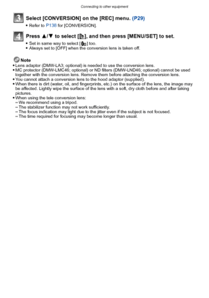 Page 177- 177 -
Connecting to other equipment
Select [CONVERSION] on the [REC] menu. (P29)
Refer to P138 for [CONVERSION].
Press 3/4 to select [ ], and then press [MENU/SET] to set.
Set in same way to select [ ] too.Always set to [OFF] when the conversion lens is taken off.
Note
Lens adaptor (DMW-LA3; optional) is needed to use the conversion lens.MC protector (DMW-LMC46; optional) or ND f ilters (DMW-LND46; optional) cannot be used 
together with the conversion lens. Remove them before attaching the conversion...
