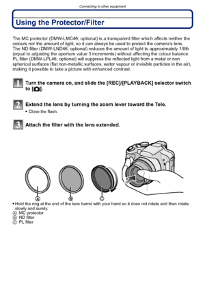 Page 178Connecting to other equipment
- 178 -
Using the Protector/Filter
The MC protector (DMW-LMC46; optional) is a transparent filter which affects neither the 
colours nor the amount of light, so it can always be used to protect the camera’s lens.
The ND filter (DMW-LND46; optional) reduces the amount of light to approximately 1/8th 
(equal to adjusting the aperture value 3 increments) without affecting the colour balance.
PL filter (DMW-LPL46; optional) will suppress the reflected light from a metal or non...