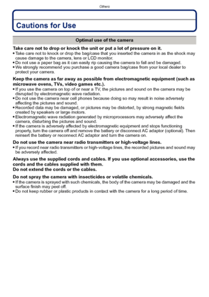 Page 183- 183 -
Others
Cautions for Use
Take care not to drop or knock the unit or put a lot of pressure on it.
Take care not to knock or drop the bag/case that you inserted the camera in as the shock may 
cause damage to the camera, lens or LCD monitor.
Do not use a paper bag as it can easily rip causing the camera to fall and be damaged.We strongly recommend you purchase a good camera bag/case from your local dealer to 
protect your camera.
Keep the camera as far away as possible from electromagnetic equipment...