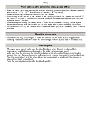 Page 186Others
- 186 -
Store the battery in a cool and dry place with a relatively stable temperature: [Recommended 
temperature:15oC to 25 oC, Recommended humidity: 40% to 60%]
Always remove the battery and the card from the camera.If the battery is left inserted in the camera, it will discharge even if the camera is turned off. If 
the battery continues to be left in the camera, it will discharge excessively and may become 
unusable even if charged.
When storing the battery for a long period of time, we...