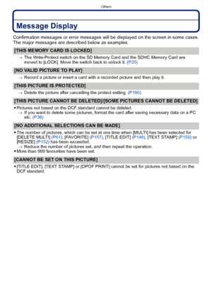 Page 187- 187 -
Others
Message Display
Confirmation messages or error messages will be displayed on the screen in some cases.
The major messages are described below as examples.
[THIS MEMORY CARD IS LOCKED]
>The Write-Protect switch on the SD Memo ry Card and the SDHC Memory Card are 
moved to [LOCK]. Move the switch back to unlock it.  (P25)
[NO VALID PICTURE TO PLAY]
>Record a picture or insert a card with a recorded picture and then play it.
[THIS PICTURE IS PROTECTED]
>Delete the picture after cancelling the...