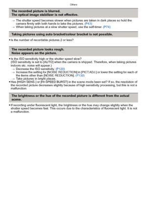 Page 197- 197 -
Others
>The shutter speed becomes slower when pictures are taken in dark places so hold the 
camera firmly with both hands to take the pictures.  (P43)
> When taking pictures at a slow shutter speed, use the self-timer.  (P74)
Is the number of recordable pictures 2 or less?
Is the ISO sensitivity high or the shutter speed slow?
(ISO sensitivity is set to [AUTO] when the camera is shipped. Therefore, when taking pictures 
indoors etc. noise will appear.)
> Decrease the ISO sensitivity.  (P120)
>...