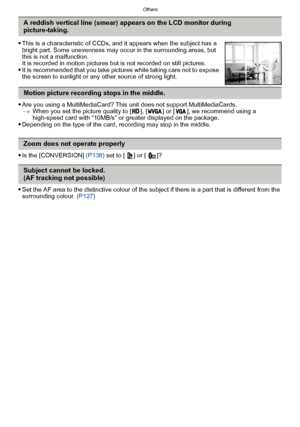 Page 198Others
- 198 -
Are you using a MultiMediaCard? This unit does not support MultiMediaCards.> When you set the picture quality to [ ], [ ] or [ ], we recommend using a 
high-speed card with “10MB/s” or greater displayed on the package.
Depending on the type of the card, recording may stop in the middle.
Is the [CONVERSION]  (P138) set to [  ] or [  ]?
Set the AF area to the distinctive colour of the subject if there is a part that is different from the 
surrounding colour.  (P127)
A reddish vertical line...