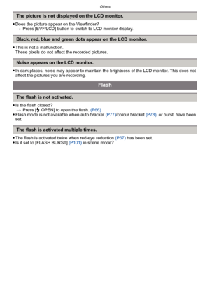 Page 200Others
- 200 -
Does the picture appear on the Viewfinder?> Press [EVF/LCD] button to switch to LCD monitor display.
This is not a malfunction.
These pixels do not affect the recorded pictures.
In dark places, noise may appear to maintain the brightness of the LCD monitor. This does not 
affect the pictures you are recording.
Is the flash closed?
> Press [  OPEN] to open the flash.  (P66)
Flash mode is not available when auto bracket  (P77)/colour bracket (P78) , or burst  have been 
set.
The flash is...