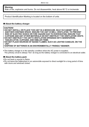 Page 3- 3 -
Before Use
∫About the battery charger

The battery charger is in the standby condition when the AC power is supplied.
The primary circuit is always “live” as long as the battery charger is connected to an electrical outlet.
∫ About the battery pack
Do not heat or expose to flame.Do not leave the battery(ies) in an automobile exposed to direct sunlight for a long period of time 
with doors and windows closed.
Warning
Risk of fire, explosion and burns. Do not disassemble, heat above 60 xC or...