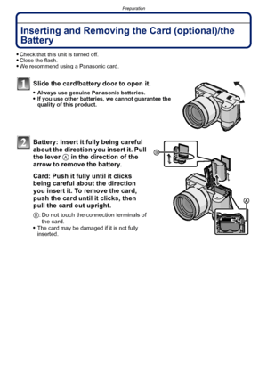 Page 22Preparation
- 22 -
Inserting and Removing the Card (optional)/the 
Battery
Check that this unit is turned off.Close the flash.We recommend using a Panasonic card.
Slide the card/battery door to open it.
Always use genuine Panasonic batteries.If you use other batteries, we cannot guarantee the 
quality of this product.
Battery: Insert it fully being careful 
about the direction you insert it. Pull 
the lever A in the direction of the 
arrow to remove the battery.
Card: Push it fully until it clicks 
being...