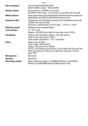 Page 212Others
- 212 -
ISO sensitivity:AUTO/100/200/400/800/1600
[HIGH SENS.] mode: 1600 to 6400
Shutter speed: 60 seconds to 1/2000th of a second
[STARRY SKY] mode: 15 seconds, 30 seconds, 60 seconds
White balance: Auto white balance/Daylight/ Cloudy/Shade/Flash/Incandescent 
lights/White set1/White set2/White balance K set
Exposure (AE): Programme AE (P)/Aperture-priority AE (A)/Shutter-priority AE 
(S)/Manual exposure (M)
Exposure compensation (1/3 EV Step,  j2EV to i2EV)
Metering mode: Multiple/Centre...