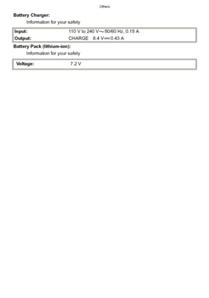 Page 215- 215 -
Others
Battery Charger:Information for your safety
Input: 110 V to 240 V 50/60 Hz, 0.15 A
Output: CHARGE 8.4 V 0.43 A
Battery Pack (lithium-ion): Information for your safety
Voltage: 7.2 V
Downloaded From camera-usermanual.com Panasonic Manuals 