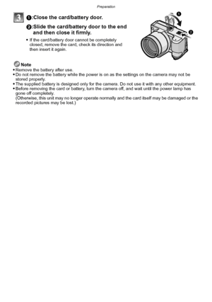 Page 23- 23 -
Preparation
1:Close the card/battery door.
2:Slide the card/battery door to the end and then close it firmly.
If the card/battery door cannot be completely 
closed, remove the card, check its direction and 
then insert it again.
Note
Remove the battery after use.Do not remove the battery while the power is on as the settings on the camera may not be 
stored properly.
The supplied battery is designed only for the camera. Do not use it with any other equipment.Before removing the card or battery,...