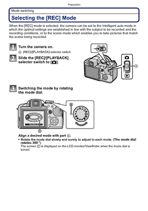 Page 40Preparation
- 40 -
Mode switching
Selecting the [REC] Mode
When the [REC] mode is selected, the camera can be set to the Intelligent auto mode in 
which the optimal settings are established in line with the subject to be recorded and the 
recording conditions, or to the scene mode which enables you to take pictures that match 
the scene being recorded.
Turn the camera on.
A[REC]/[PLAYBACK] selector switch
Slide the [REC]/[PLAYBACK] 
selector switch to [ !].
Switching the mode by rotating 
the mode dial....