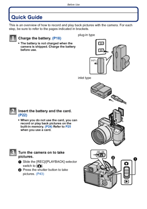 Page 7- 7 -
Before Use
Before UseQuick Guide
This is an overview of how to record and play back pictures with the camera. For each 
step, be sure to refer to the pages indicated in brackets.
Charge the battery. (P18)
The battery is not charged when the 
camera is shipped. Charge the battery 
before use.
plug-in type
inlet type
Insert the battery and the card.  
(P22)
When you do not use the card, you can 
record or play back pictures on the 
built-in memory. (P24) Refer to  P25 
when you use a card.
Turn the...