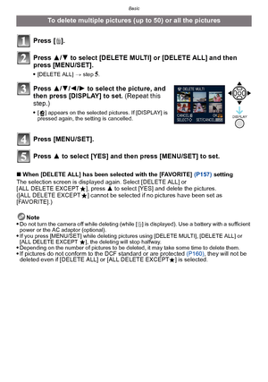 Page 61- 61 -
Basic
∫When [DELETE ALL] has been selected with the [FAVORITE] (P157)  setting
The selection screen is displayed again. Select [DELETE ALL] or 
[ ALL DELETE EXCEPT Ü], press  3 to select [YES] and delete the pictures. 
([ALL DELETE EXCEPT Ü] cannot be selected if no pictures have been set as 
[FAVORITE].)
Note

Do not turn the camera off while deleting (while [ ‚] is displayed). Use a battery with a sufficient 
power or the AC adaptor (optional).
If you press [MENU/SET] while deleting pictures...