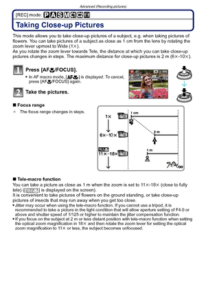 Page 72Advanced (Recording pictures)
- 72 -
[REC] mode: 
Taking Close-up Pictures 
This mode allows you to take close-up pictures of a subject, e.g. when taking pictures of 
flowers. You can take pictures of a subject as  close as 1 cm from the lens by rotating the 
zoom lever upmost to Wide (1 k).
As you rotate the zoom lever towards Tele, the distance at which you can take close-up 
pictures changes in steps. The maximum distance for close-up pictures is 2 m (6 k-10 k).
Press [AF #/FOCUS].
In AF macro mode, [...