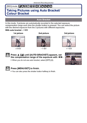 Page 77- 77 -
Advanced (Recording pictures)
[REC] mode: 
Taking Pictures using Auto Bracket/
Colour Bracket
In this mode, 3 pictures are automatically recorded in the selected exposure 
compensation range each time the shutter button is pressed. You can select the picture 
with the desired exposure from the 3 p ictures with different exposures.
With auto bracket  d1 EV
Auto Bracket
 1st picture 2nd picture 3rd picture
d 0EV j1 EV i1 EV
Press 3 [È] until [AUTO BRACKET] appears, set 
the compensation range of the...