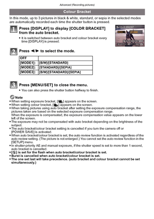 Page 78Advanced (Recording pictures)
- 78 -
In this mode, up to 3 pictures in black & white, standard, or sepia in the selected modes 
are automatically recorded each time  the shutter button is pressed.
Press [DISPLAY] to display [COLOR BRACKET] 
from the auto bracket.
It is switched between auto bracket and colour bracket every 
time [DISPLAY] is pressed.
Press 2/1 to select the mode.
Press [MENU/SET]  to close the menu.
You can also press the shutter button halfway to finish.
Note
When setting exposure...