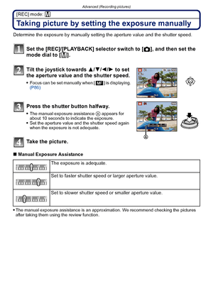 Page 83- 83 -
Advanced (Recording pictures)
[REC] mode: ²
Taking picture by setting the exposure manually
Determine the exposure by manually setting the aperture value and the shutter speed.
Set the [REC]/[PLAYBACK] selector switch to [!], and then set the 
mode dial to [
²].
Tilt the joystick towards  3/4/2/ 1 to set 
the aperture value and the shutter speed.
Focus can be set manually when [ ] is displaying.  
(P86)
Press the shutter button halfway.
The manual exposure assistance A appears for 
about 10...