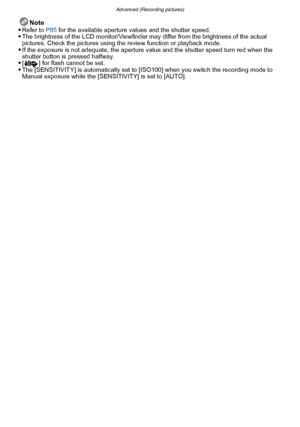 Page 84Advanced (Recording pictures)
- 84 -
Note
Refer to P85  for the available aperture values and the shutter speed.The brightness of the LCD monitor/Viewfinder may differ from the brightness of the actual 
pictures. Check the pictures using the  review function or playback mode.
If the exposure is not adequate, the aperture value and the shutter speed turn red when the 
shutter button is pressed halfway.
[ ] for flash cannot be set.The [SENSITIVITY] is automatically set to [ISO100] when you switch the...