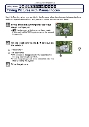 Page 86Advanced (Recording pictures)
- 86 -
[REC] mode: 
Taking Pictures with Manual Focus
Use this function when you want to fix the focus or when the distance between the lens 
and the subject is determined and you do not want to activate auto focus.
Press and hold [AF/MF] until the focus 
range is displayed
[ ] is displayed while  in manual focus mode. 
Press and hold [AF/MF] again to cancel the manual 
focus mode.
Tilt the joystick towards  3/4 to focus on 
the subject.
MF assistance disappears about 2...