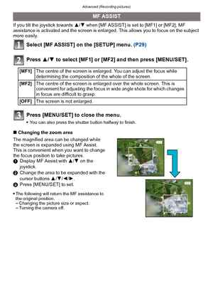 Page 87- 87 -
Advanced (Recording pictures)
If you tilt the joystick towards 3/4 when [MF ASSIST] is set to [MF1] or [MF2], MF 
assistance is activated and the screen is enlarged.  This allows you to focus on the subject 
more easily.
Select [MF ASSIST] on the [SETUP] menu.  (P29)
Press  3/4 to select [MF1] or [MF2] and then press [MENU/SET].
Press [MENU/SET] to close the menu.
You can also press the shutter button halfway to finish.
∫ Changing the zoom area
The magnified area can be changed while 
the screen...