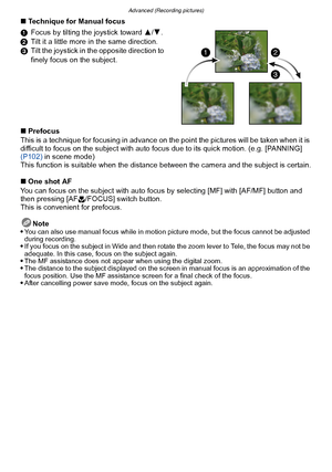 Page 88Advanced (Recording pictures)
- 88 -
∫Technique for Manual focus
1 Focus by tilting the joystick toward  3/4 .
2 Tilt it a little more in the same direction.
3 Tilt the joystick in the opposite direction to 
finely focus on the subject.
∫ Prefocus
This is a technique for focusing in advance on  the point the pictures will be taken when it is 
difficult to focus on the subject with auto focus due to its quick motion. (e.g. [PANNING] 
(P102)  in scene mode)
This function is suitable when the distance...